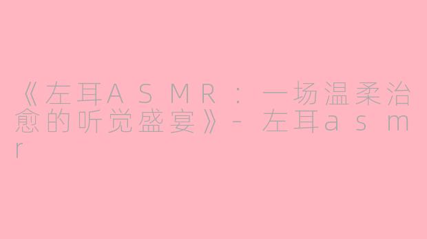 《左耳ASMR：一场温柔治愈的听觉盛宴》-左耳asmr