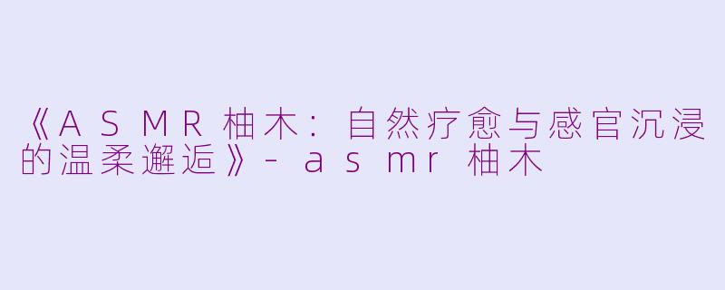 《ASMR柚木：自然疗愈与感官沉浸的温柔邂逅》-asmr柚木