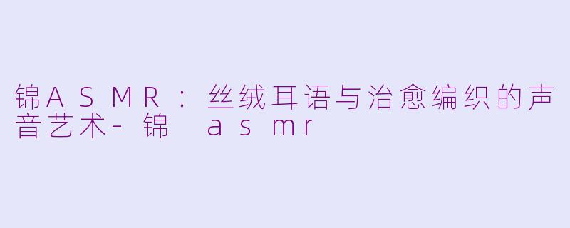 锦ASMR：丝绒耳语与治愈编织的声音艺术-锦 asmr
