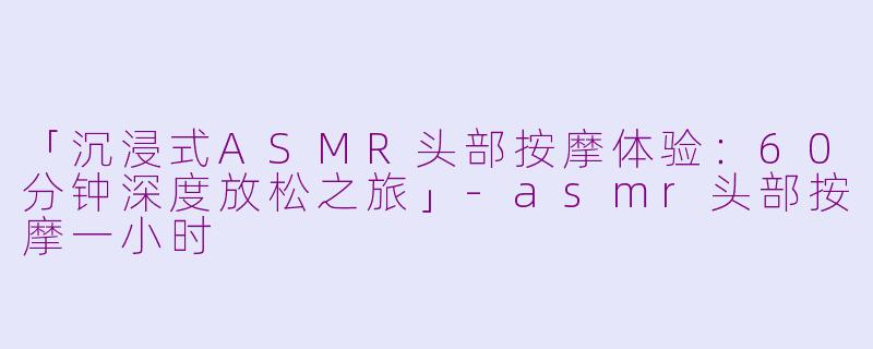 「沉浸式ASMR头部按摩体验：60分钟深度放松之旅」-asmr头部按摩一小时