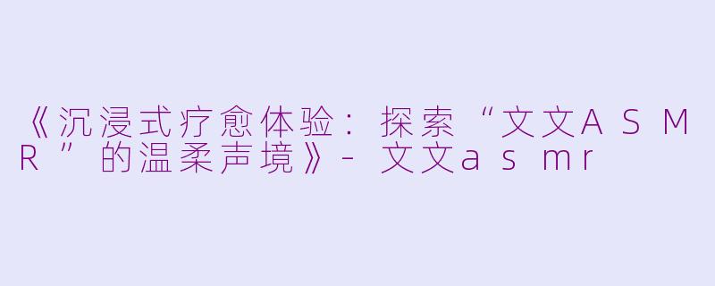 《沉浸式疗愈体验:探索“文文ASMR”的温柔声境》