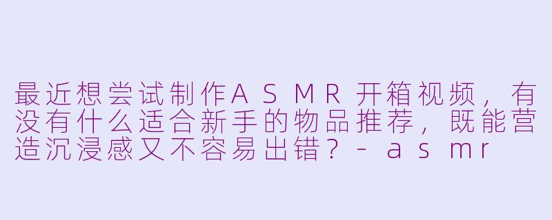 最近想尝试制作ASMR开箱视频,有没有什么适合新手的物品推荐,既能营造沉浸感又不容易出错?