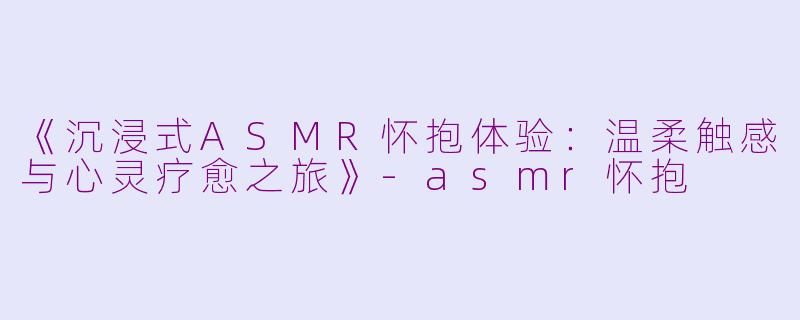 《沉浸式ASMR怀抱体验：温柔触感与心灵疗愈之旅》-asmr怀抱