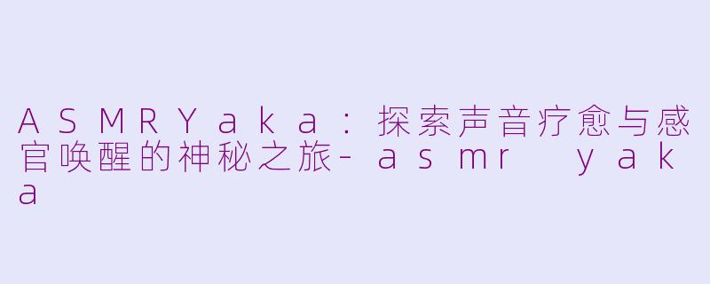 ASMRYaka：探索声音疗愈与感官唤醒的神秘之旅-asmr yaka