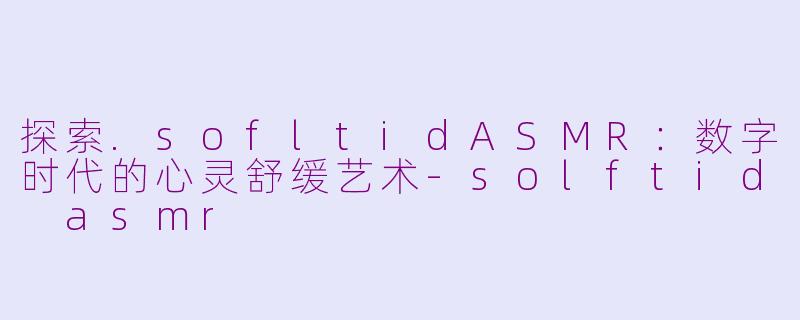 探索.sofltidASMR：数字时代的心灵舒缓艺术-solftid asmr