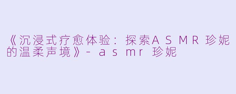 《沉浸式疗愈体验：探索ASMR珍妮的温柔声境》-asmr珍妮
