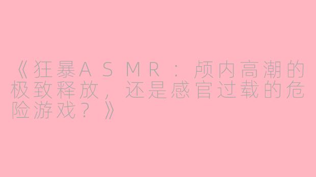 《狂暴ASMR：颅内高潮的极致释放，还是感官过载的危险游戏？》