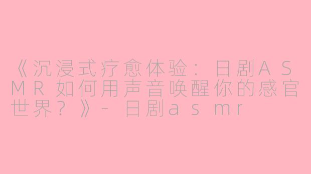 《沉浸式疗愈体验：日剧ASMR如何用声音唤醒你的感官世界？》-日剧asmr