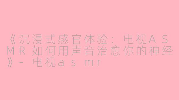 《沉浸式感官体验:电视ASMR如何用声音治愈你的神经》