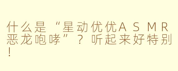 什么是“星动优优ASMR恶龙咆哮”？听起来好特别！
