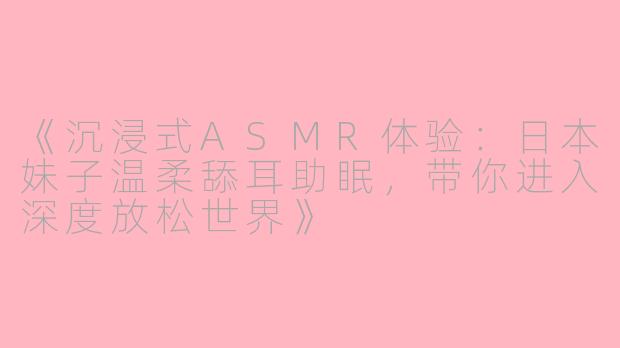 《沉浸式ASMR体验：日本妹子温柔舔耳助眠，带你进入深度放松世界》