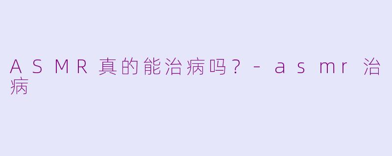ASMR真的能治病吗？-asmr治病