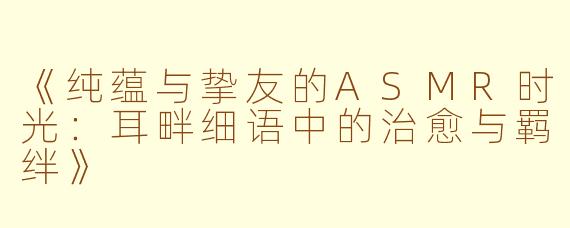 《纯蕴与挚友的ASMR时光：耳畔细语中的治愈与羁绊》
