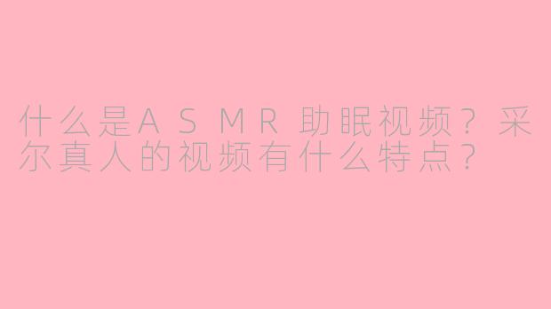 什么是ASMR助眠视频?采尔真人的视频有什么特点?