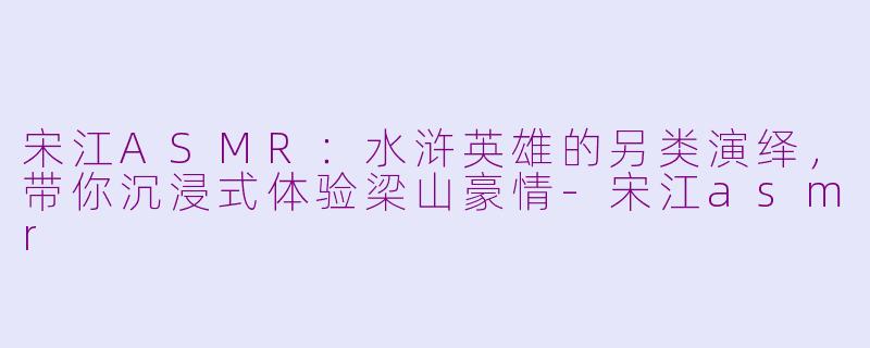 宋江ASMR：水浒英雄的另类演绎，带你沉浸式体验梁山豪情-宋江asmr