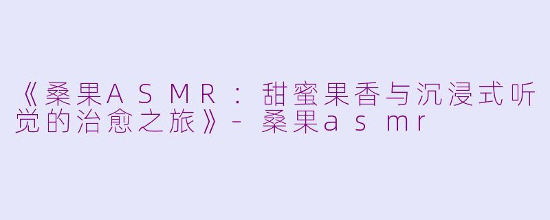 《桑果ASMR：甜蜜果香与沉浸式听觉的治愈之旅》-桑果asmr