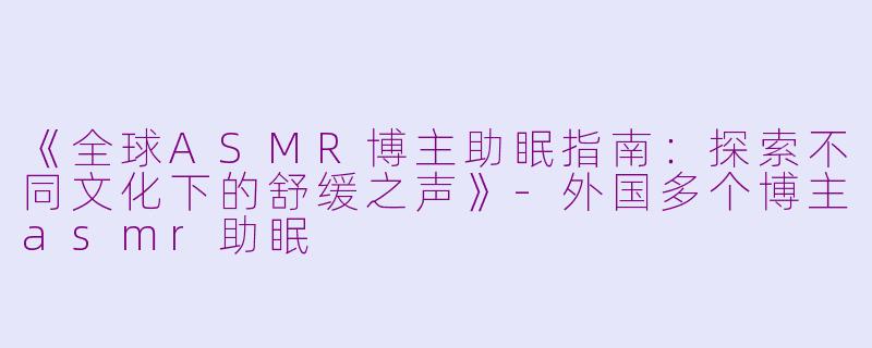 《全球ASMR博主助眠指南：探索不同文化下的舒缓之声》-外国多个博主asmr助眠