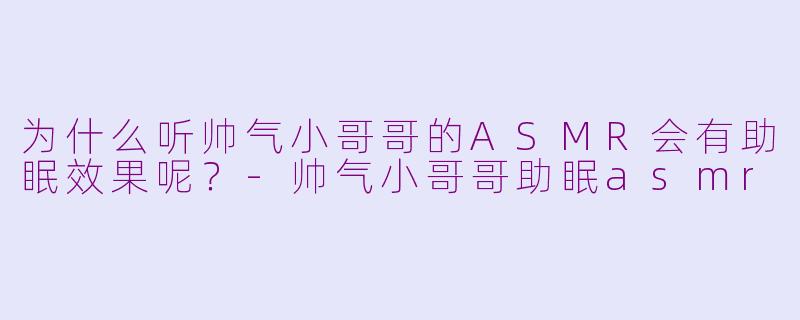 为什么听帅气小哥哥的ASMR会有助眠效果呢？-帅气小哥哥助眠asmr