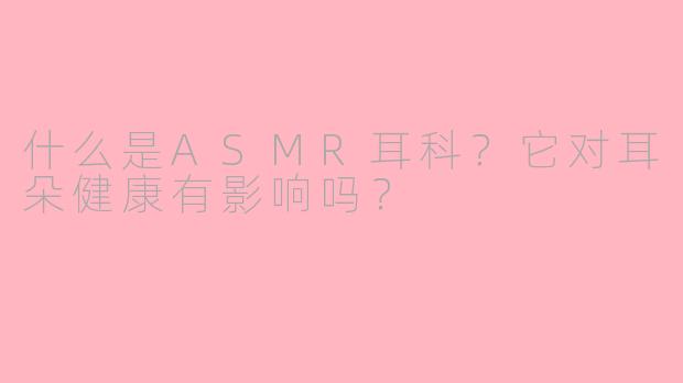 什么是ASMR耳科？它对耳朵健康有影响吗？