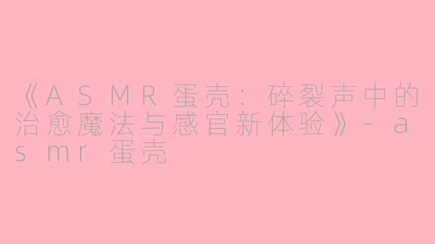 《ASMR蛋壳：碎裂声中的治愈魔法与感官新体验》-asmr蛋壳