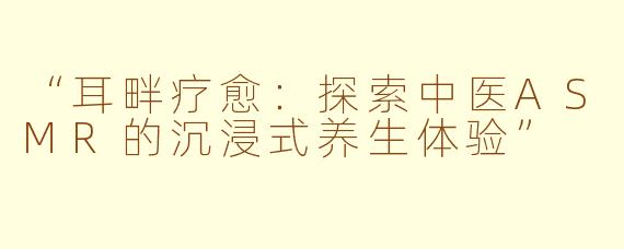 “耳畔疗愈：探索中医ASMR的沉浸式养生体验”