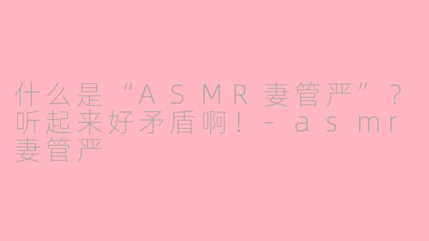 什么是“ASMR妻管严”？听起来好矛盾啊！-asmr妻管严