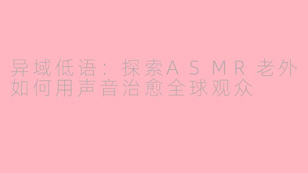 异域低语：探索ASMR老外如何用声音治愈全球观众