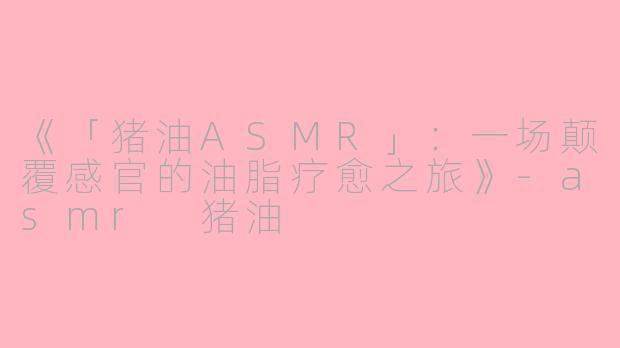 《「猪油ASMR」：一场颠覆感官的油脂疗愈之旅》
