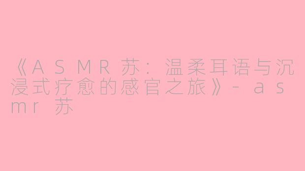 《ASMR苏：温柔耳语与沉浸式疗愈的感官之旅》-asmr苏