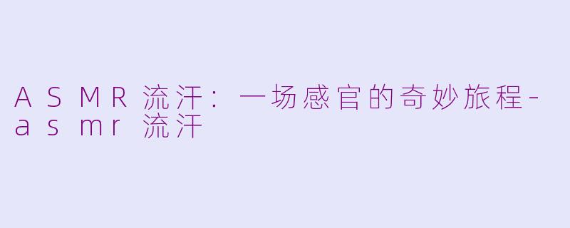 ASMR流汗：一场感官的奇妙旅程-asmr流汗