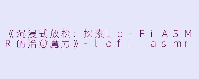 《沉浸式放松：探索Lo-FiASMR的治愈魔力》-lofi asmr