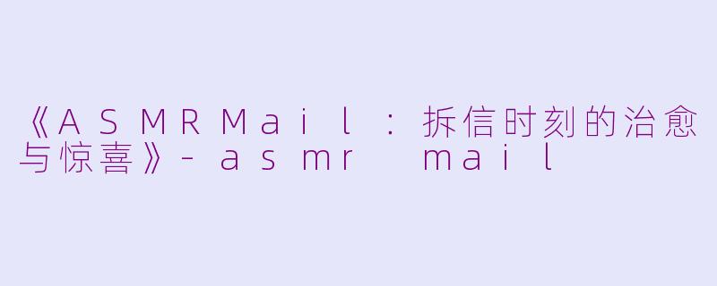《ASMRMail：拆信时刻的治愈与惊喜》
