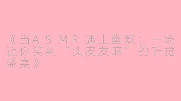 《当ASMR遇上幽默：一场让你笑到“头皮发麻”的听觉盛宴》
