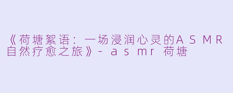 《荷塘絮语：一场浸润心灵的ASMR自然疗愈之旅》-asmr荷塘