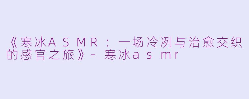 《寒冰ASMR：一场冷冽与治愈交织的感官之旅》-寒冰asmr