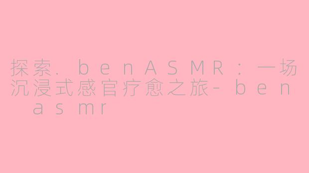 探索.benASMR：一场沉浸式感官疗愈之旅-ben asmr