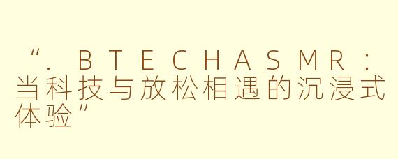 “.BTECHASMR：当科技与放松相遇的沉浸式体验”