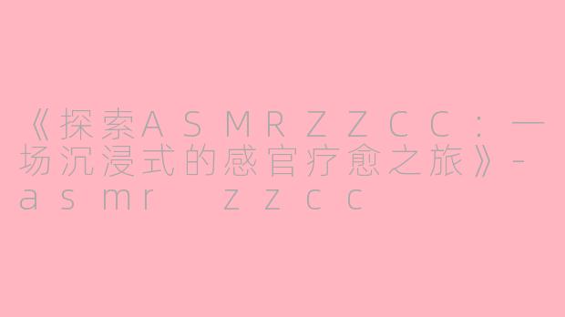 《探索ASMRZZCC：一场沉浸式的感官疗愈之旅》-asmr zzcc