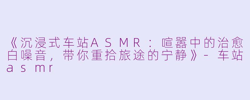 《沉浸式车站ASMR:喧嚣中的治愈白噪音,带你重拾旅途的宁静》