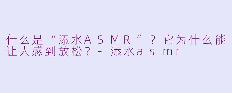 什么是“添水ASMR”？它为什么能让人感到放松？-添水asmr