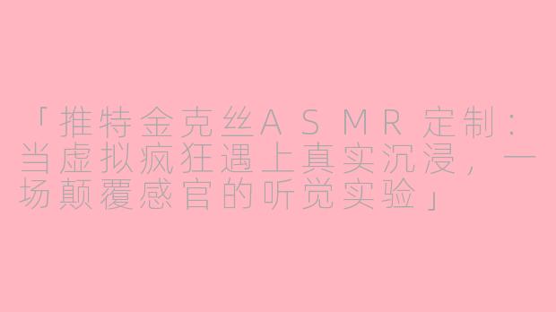 「推特金克丝ASMR定制：当虚拟疯狂遇上真实沉浸，一场颠覆感官的听觉实验」