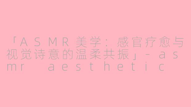 「ASMR美学：感官疗愈与视觉诗意的温柔共振」-asmr aesthetic