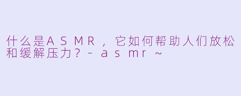 什么是ASMR，它如何帮助人们放松和缓解压力？-asmr~