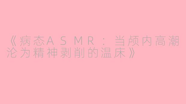 《病态ASMR：当颅内高潮沦为精神剥削的温床》