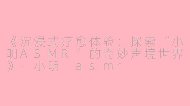 《沉浸式疗愈体验：探索“小明ASMR”的奇妙声境世界》-小明 asmr