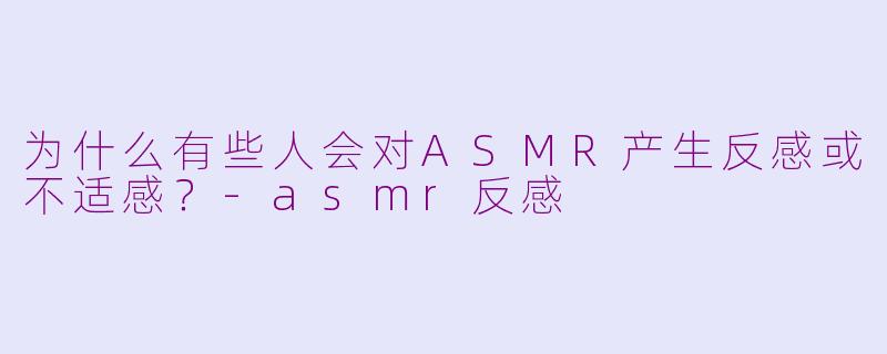为什么有些人会对ASMR产生反感或不适感？-asmr反感