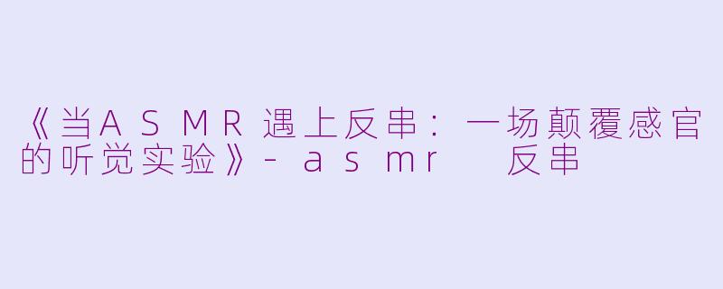 《当ASMR遇上反串：一场颠覆感官的听觉实验》-asmr 反串