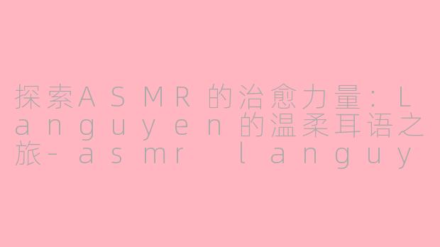 探索ASMR的治愈力量：Languyen的温柔耳语之旅-asmr languyen