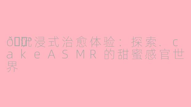 🍰沉浸式治愈体验：探索.cakeASMR的甜蜜感官世界