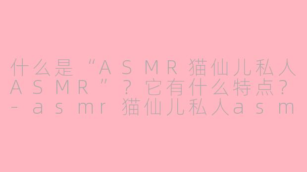 什么是“ASMR猫仙儿私人ASMR”？它有什么特点？-asmr猫仙儿私人asmr
